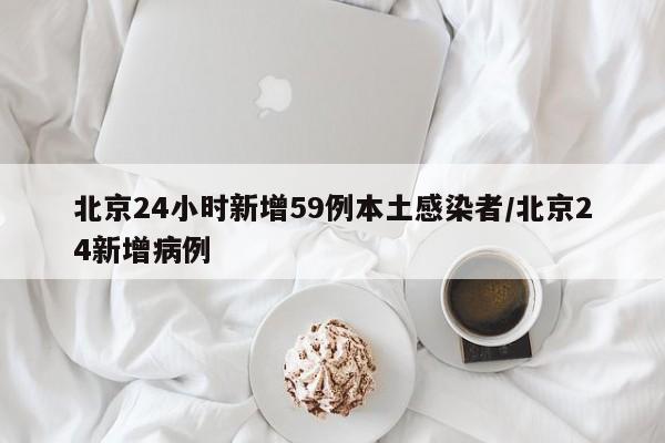 北京24小时新增59例本土感染者/北京24新增病例