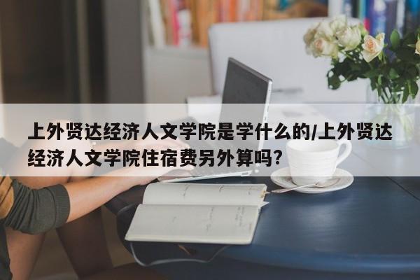上外贤达经济人文学院是学什么的/上外贤达经济人文学院住宿费另外算吗?