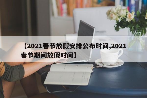 【2021春节放假安排公布时间,2021春节期间放假时间】