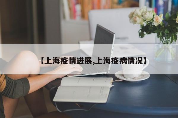 【上海疫情进展,上海疫病情况】