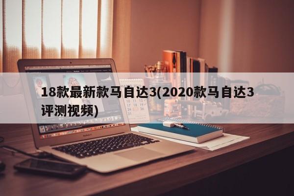 18款最新款马自达3(2020款马自达3评测视频)