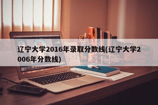 辽宁大学2016年录取分数线(辽宁大学2006年分数线)