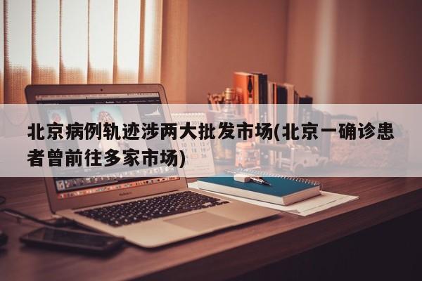 北京病例轨迹涉两大批发市场(北京一确诊患者曾前往多家市场)