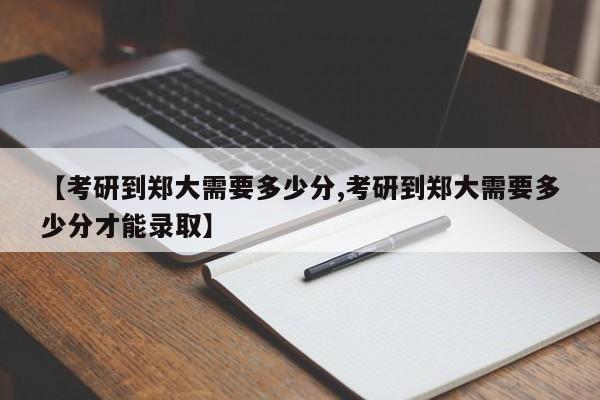 【考研到郑大需要多少分,考研到郑大需要多少分才能录取】