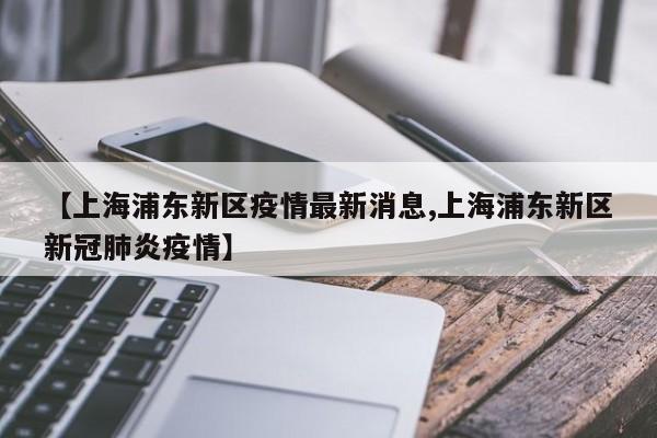 【上海浦东新区疫情最新消息,上海浦东新区新冠肺炎疫情】