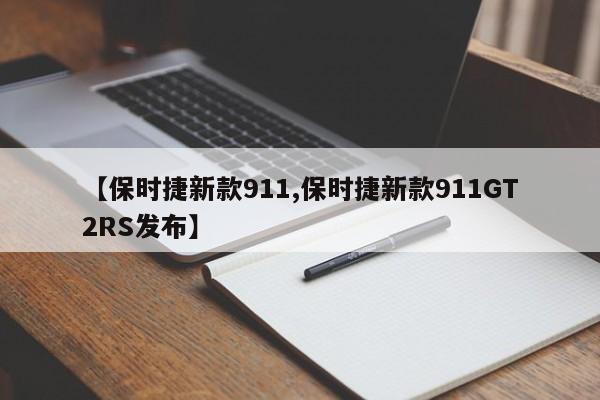 【保时捷新款911,保时捷新款911GT2RS发布】