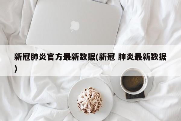 新冠肺炎官方最新数据(新冠 肺炎最新数据)