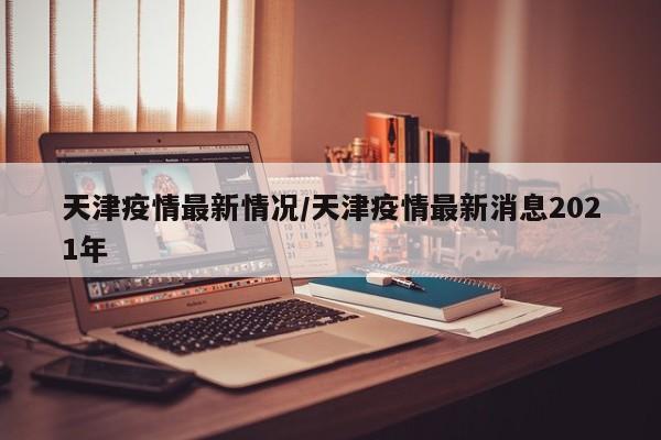 天津疫情最新情况/天津疫情最新消息2021年