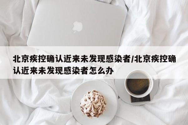 北京疾控确认近来未发现感染者/北京疾控确认近来未发现感染者怎么办