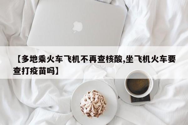 【多地乘火车飞机不再查核酸,坐飞机火车要查打疫苗吗】