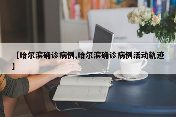 【哈尔滨确诊病例,哈尔滨确诊病例活动轨迹】
