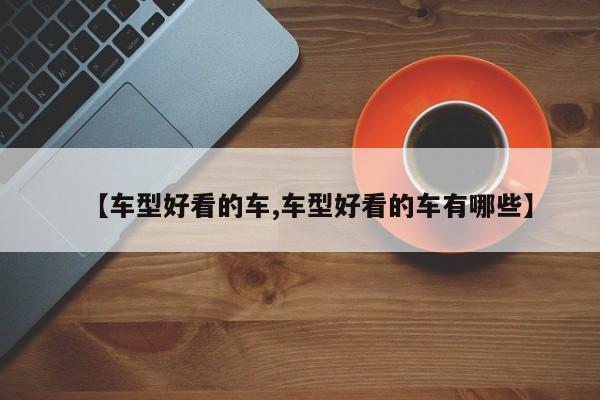 【车型好看的车,车型好看的车有哪些】
