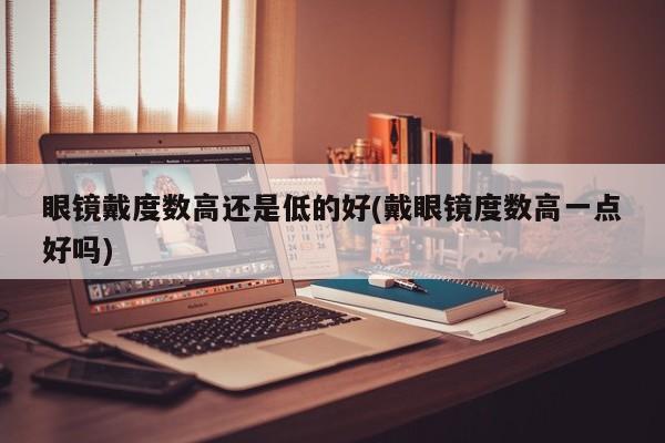眼镜戴度数高还是低的好(戴眼镜度数高一点好吗)