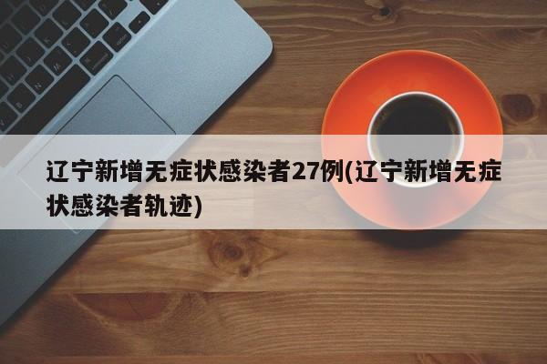 辽宁新增无症状感染者27例(辽宁新增无症状感染者轨迹)