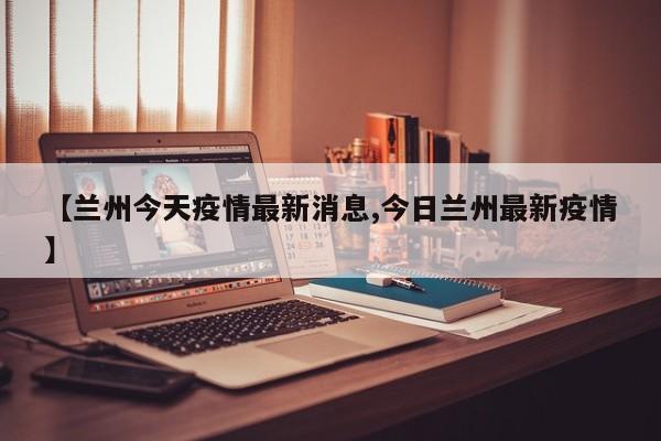 【兰州今天疫情最新消息,今日兰州最新疫情】