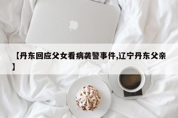 【丹东回应父女看病袭警事件,辽宁丹东父亲】