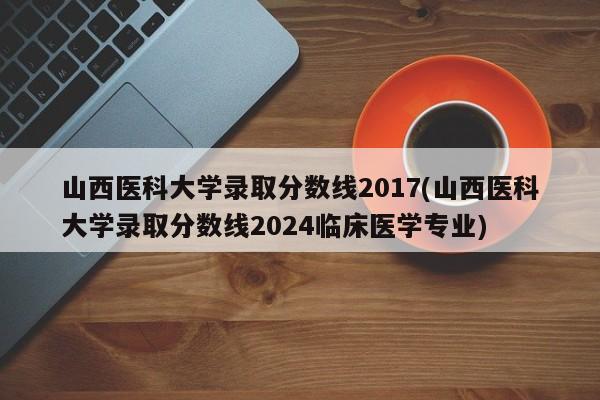 山西医科大学录取分数线2017(山西医科大学录取分数线2024临床医学专业)