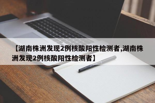 【湖南株洲发现2例核酸阳性检测者,湖南株洲发现2例核酸阳性检测者】