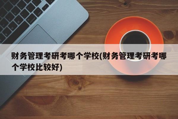 财务管理考研考哪个学校(财务管理考研考哪个学校比较好)