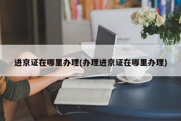 进京证在哪里办理(办理进京证在哪里办理)