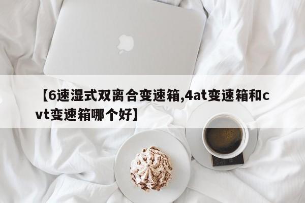 【6速湿式双离合变速箱,4at变速箱和cvt变速箱哪个好】