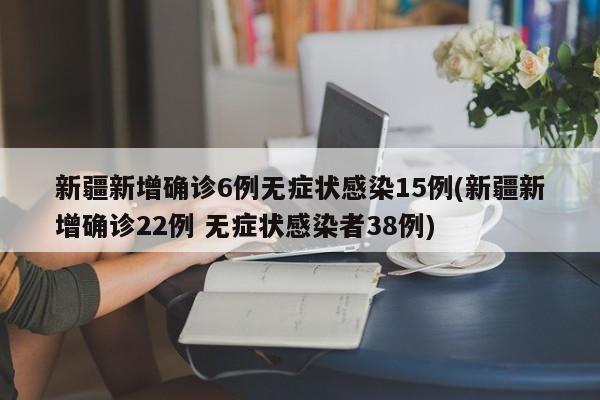 新疆新增确诊6例无症状感染15例(新疆新增确诊22例 无症状感染者38例)