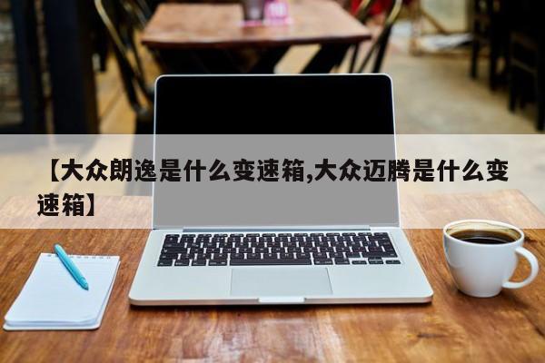 【大众朗逸是什么变速箱,大众迈腾是什么变速箱】