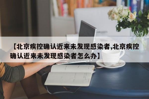 【北京疾控确认近来未发现感染者,北京疾控确认近来未发现感染者怎么办】