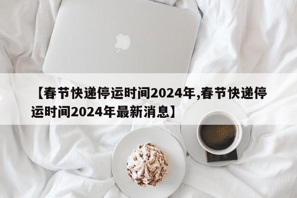 【春节快递停运时间2024年,春节快递停运时间2024年最新消息】