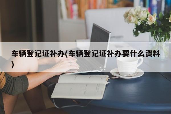 车辆登记证补办(车辆登记证补办要什么资料)
