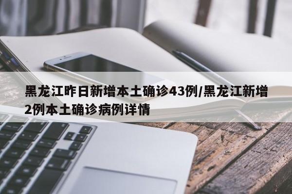 黑龙江昨日新增本土确诊43例/黑龙江新增2例本土确诊病例详情
