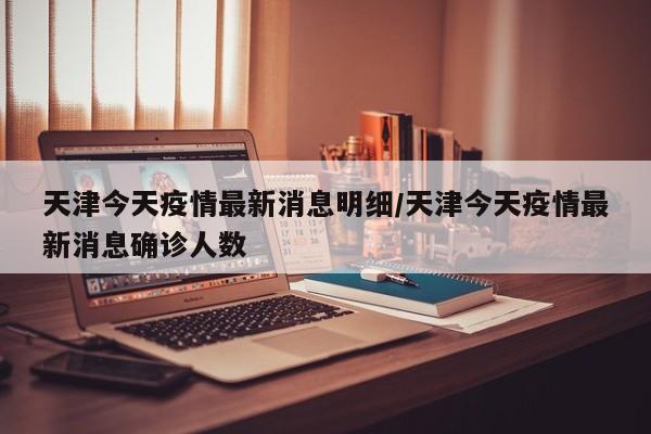 天津今天疫情最新消息明细/天津今天疫情最新消息确诊人数