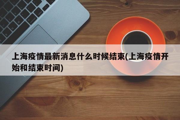 上海疫情最新消息什么时候结束(上海疫情开始和结束时间)