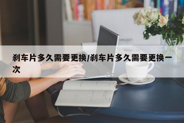 刹车片多久需要更换/刹车片多久需要更换一次