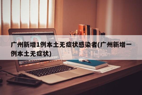 广州新增1例本土无症状感染者(广州新增一例本土无症状)