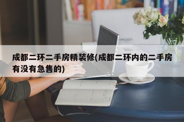 成都二环二手房精装修(成都二环内的二手房有没有急售的)