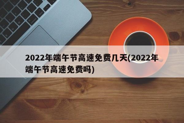 2022年端午节高速免费几天(2022年端午节高速免费吗)