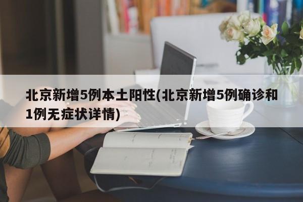 北京新增5例本土阳性(北京新增5例确诊和1例无症状详情)