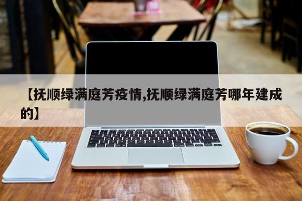 【抚顺绿满庭芳疫情,抚顺绿满庭芳哪年建成的】