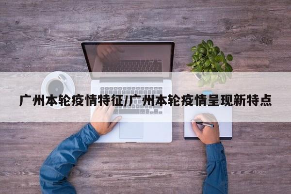 广州本轮疫情特征/广州本轮疫情呈现新特点