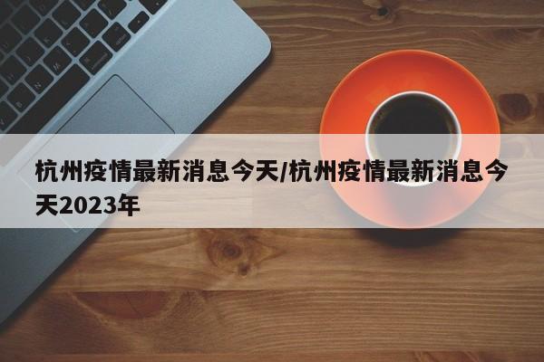 杭州疫情最新消息今天/杭州疫情最新消息今天2023年