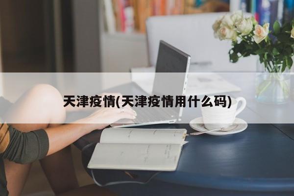 天津疫情(天津疫情用什么码)