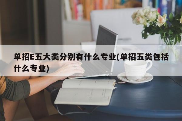单招E五大类分别有什么专业(单招五类包括什么专业)