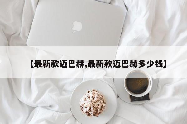 【最新款迈巴赫,最新款迈巴赫多少钱】