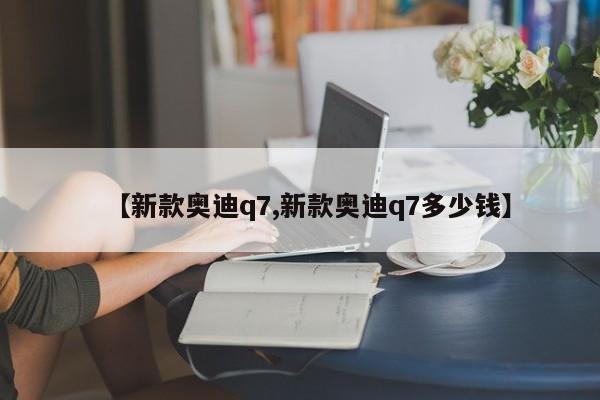 【新款奥迪q7,新款奥迪q7多少钱】
