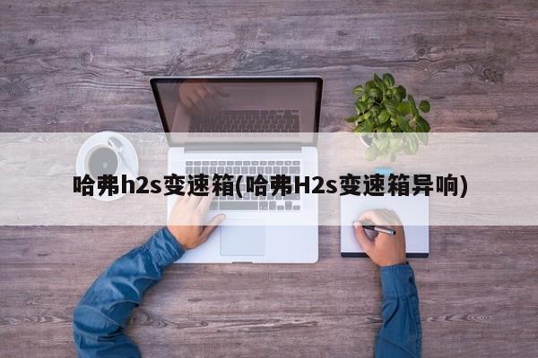 哈弗h2s变速箱(哈弗H2s变速箱异响)