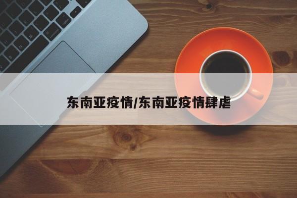 东南亚疫情/东南亚疫情肆虐