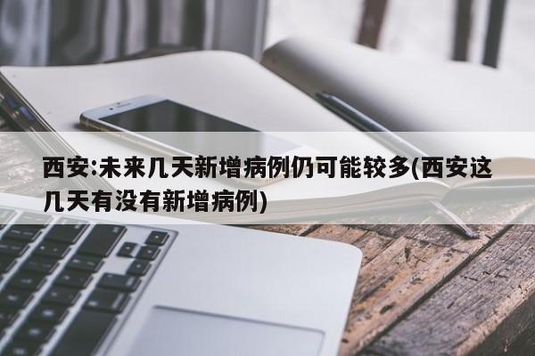 西安:未来几天新增病例仍可能较多(西安这几天有没有新增病例)