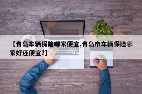 【青岛车辆保险哪家便宜,青岛市车辆保险哪家好还便宜?】