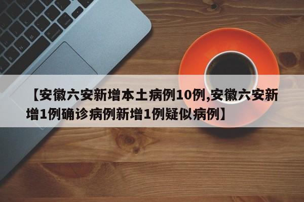 【安徽六安新增本土病例10例,安徽六安新增1例确诊病例新增1例疑似病例】